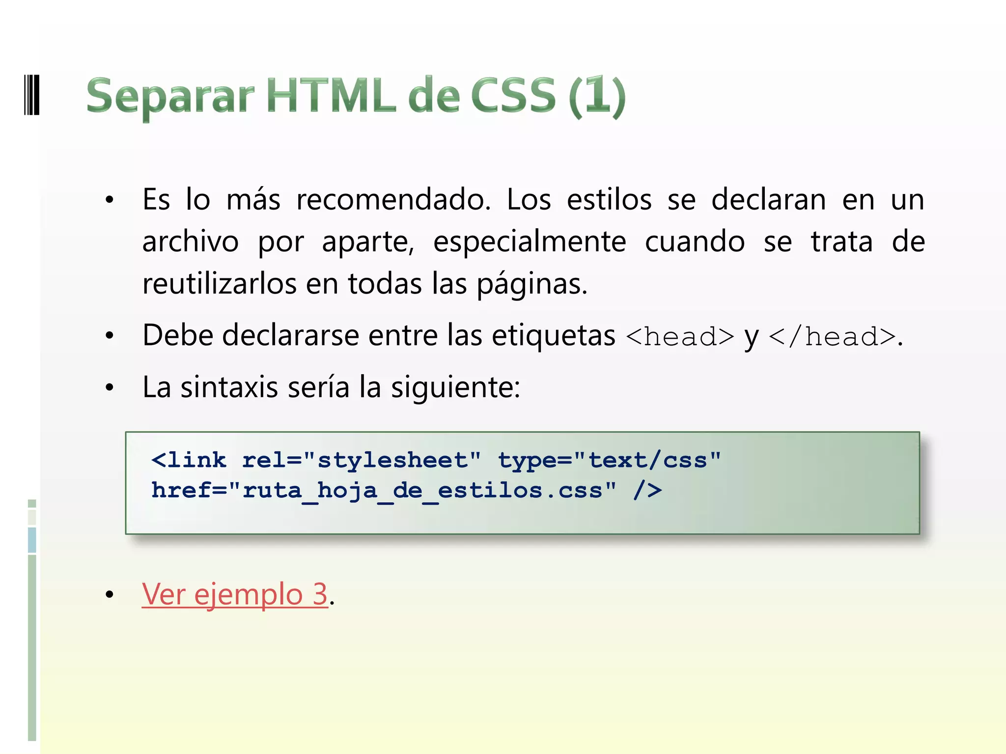 • Es lo más recomendado. Los estilos se declaran en un
  archivo por aparte, especialmente cuando se trata de
  reutilizarlos en todas las páginas.
• Debe declararse entre las etiquetas <head> y </head>.
• La sintaxis sería la siguiente:

   <link rel="stylesheet" type="text/css"
   href="ruta_hoja_de_estilos.css" />



• Ver ejemplo 3.
 