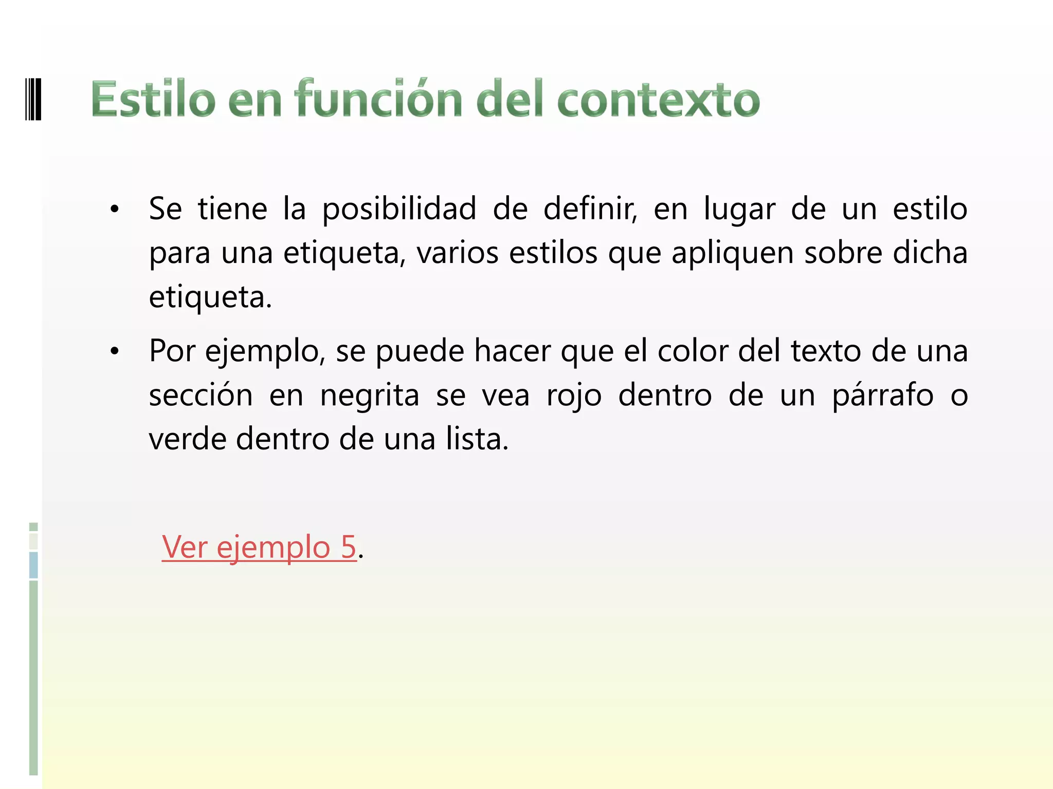 • Se tiene la posibilidad de definir, en lugar de un estilo
  para una etiqueta, varios estilos que apliquen sobre dicha
  etiqueta.
• Por ejemplo, se puede hacer que el color del texto de una
  sección en negrita se vea rojo dentro de un párrafo o
  verde dentro de una lista.


   Ver ejemplo 5.
 