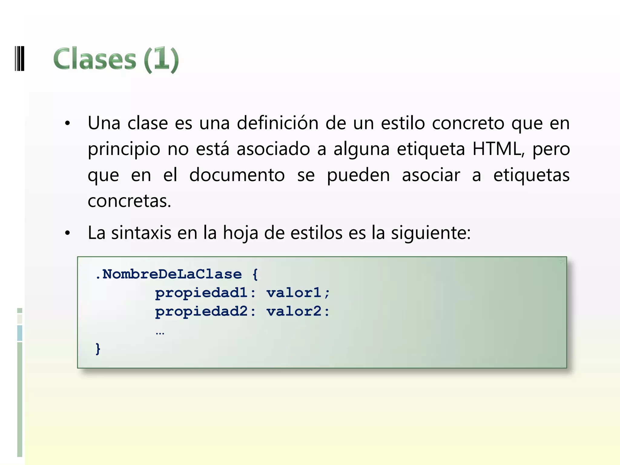 • Una clase es una definición de un estilo concreto que en
  principio no está asociado a alguna etiqueta HTML, pero
  que en el documento se pueden asociar a etiquetas
  concretas.
• La sintaxis en la hoja de estilos es la siguiente:

   .NombreDeLaClase {
          propiedad1: valor1;
          propiedad2: valor2:
          …
   }
 