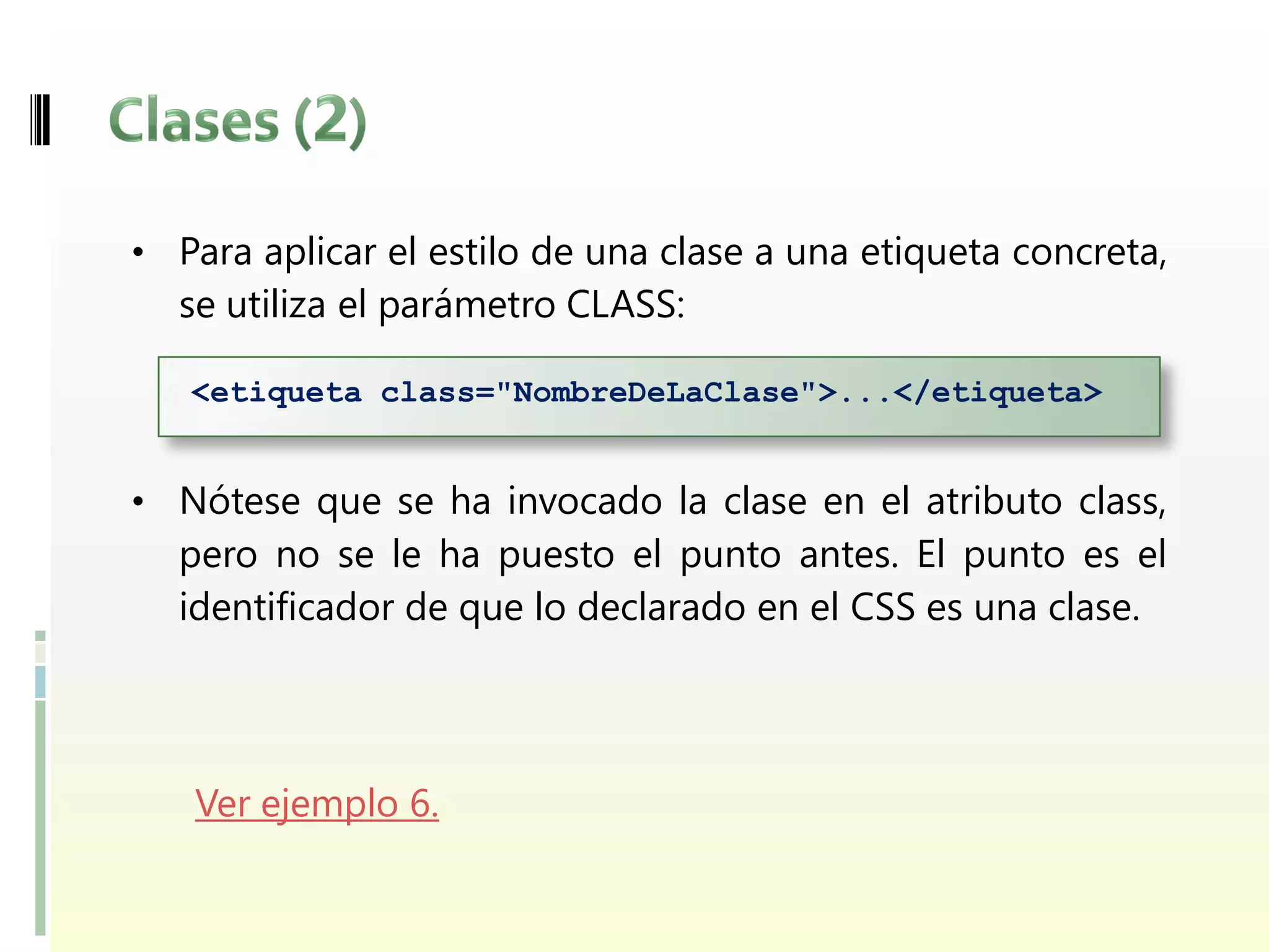 • Para aplicar el estilo de una clase a una etiqueta concreta,
  se utiliza el parámetro CLASS:

   <etiqueta class="NombreDeLaClase">...</etiqueta>


• Nótese que se ha invocado la clase en el atributo class,
  pero no se le ha puesto el punto antes. El punto es el
  identificador de que lo declarado en el CSS es una clase.




   Ver ejemplo 6.
 