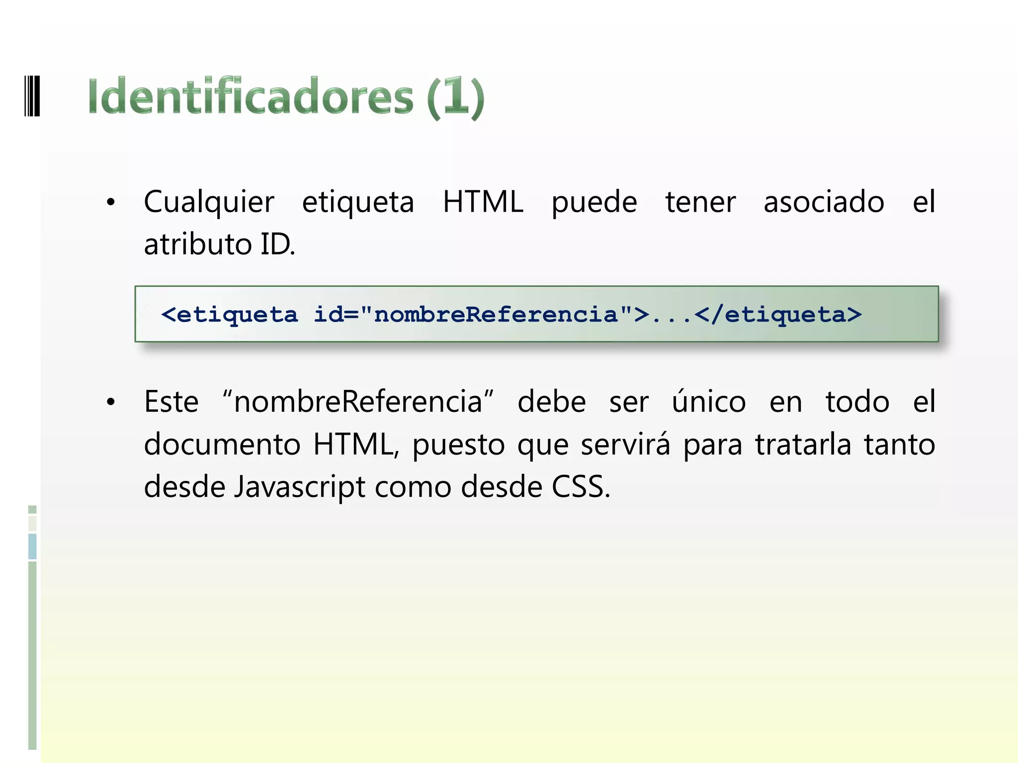 • Cualquier etiqueta HTML puede tener asociado el
  atributo ID.

   <etiqueta id="nombreReferencia">...</etiqueta>


• Este “nombreReferencia” debe ser único en todo el
  documento HTML, puesto que servirá para tratarla tanto
  desde Javascript como desde CSS.
 