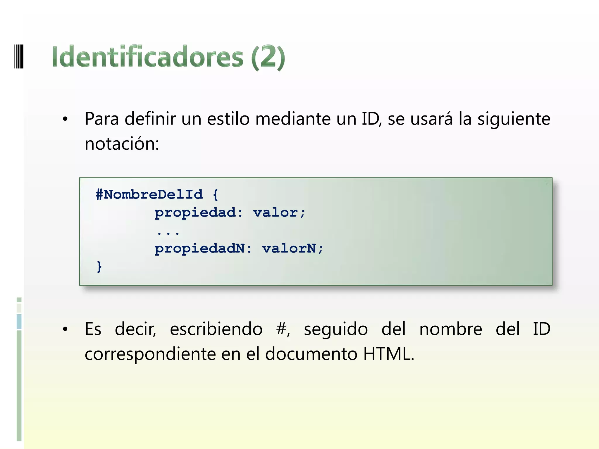 • Para definir un estilo mediante un ID, se usará la siguiente
  notación:

    #NombreDelId {
           propiedad: valor;
           ...
           propiedadN: valorN;
    }



• Es decir, escribiendo #, seguido del nombre del ID
  correspondiente en el documento HTML.
 