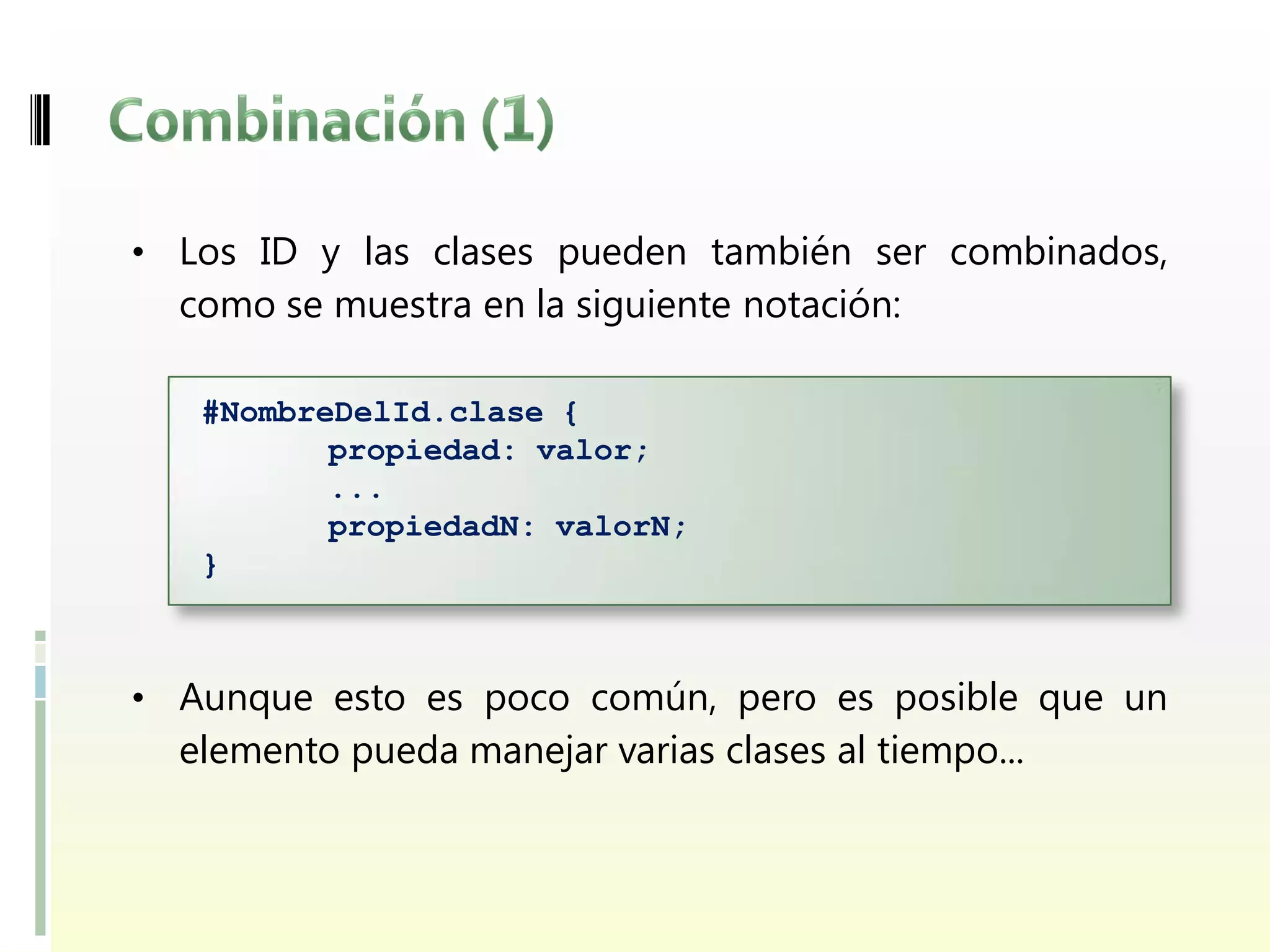 • Los ID y las clases pueden también ser combinados,
  como se muestra en la siguiente notación:

   #NombreDelId.clase {
          propiedad: valor;
          ...
          propiedadN: valorN;
   }



• Aunque esto es poco común, pero es posible que un
  elemento pueda manejar varias clases al tiempo...
 