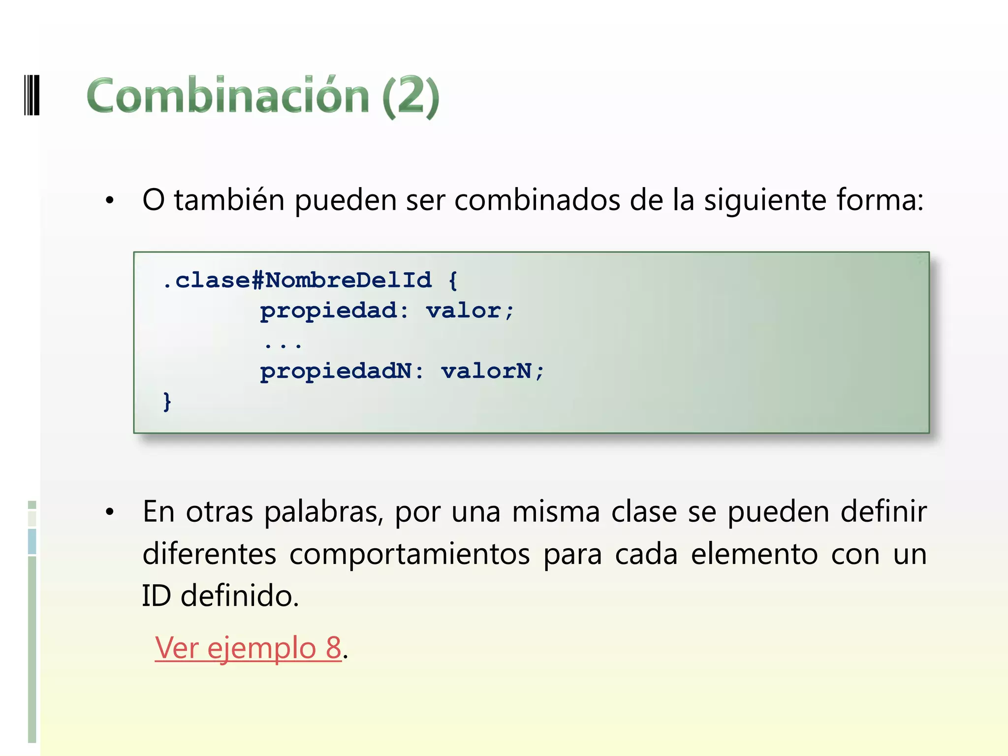 • O también pueden ser combinados de la siguiente forma:

   .clase#NombreDelId {
          propiedad: valor;
          ...
          propiedadN: valorN;
   }



• En otras palabras, por una misma clase se pueden definir
  diferentes comportamientos para cada elemento con un
  ID definido.
   Ver ejemplo 8.
 