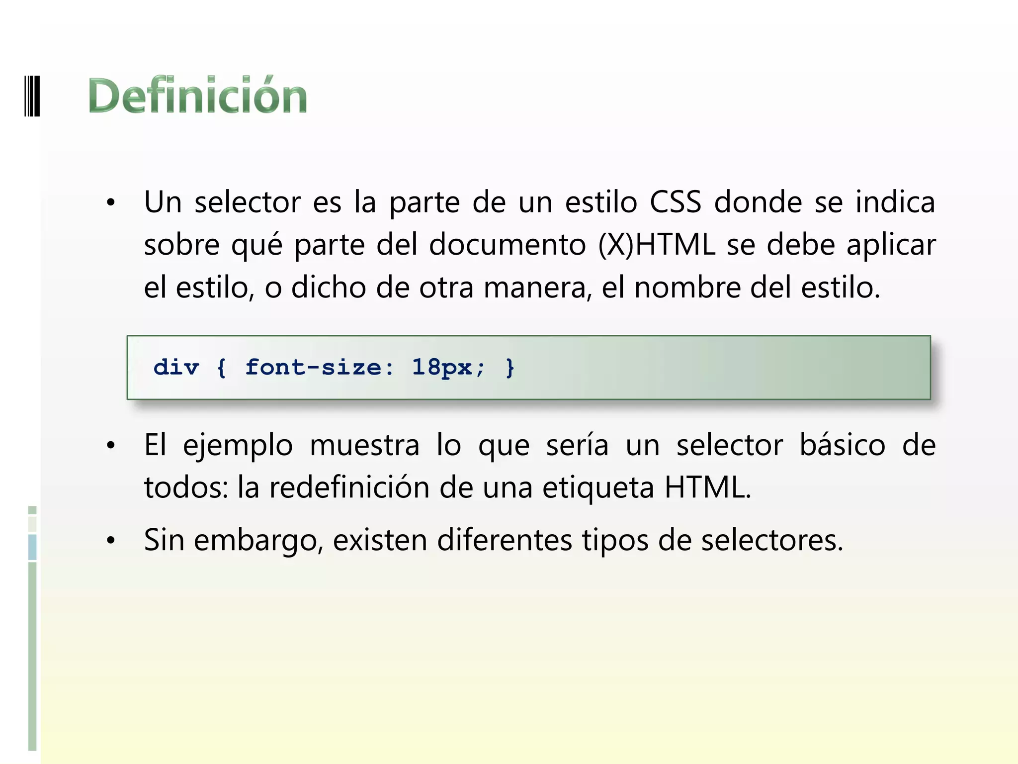 • Un selector es la parte de un estilo CSS donde se indica
  sobre qué parte del documento (X)HTML se debe aplicar
  el estilo, o dicho de otra manera, el nombre del estilo.

   div { font-size: 18px; }


• El ejemplo muestra lo que sería un selector básico de
  todos: la redefinición de una etiqueta HTML.
• Sin embargo, existen diferentes tipos de selectores.
 