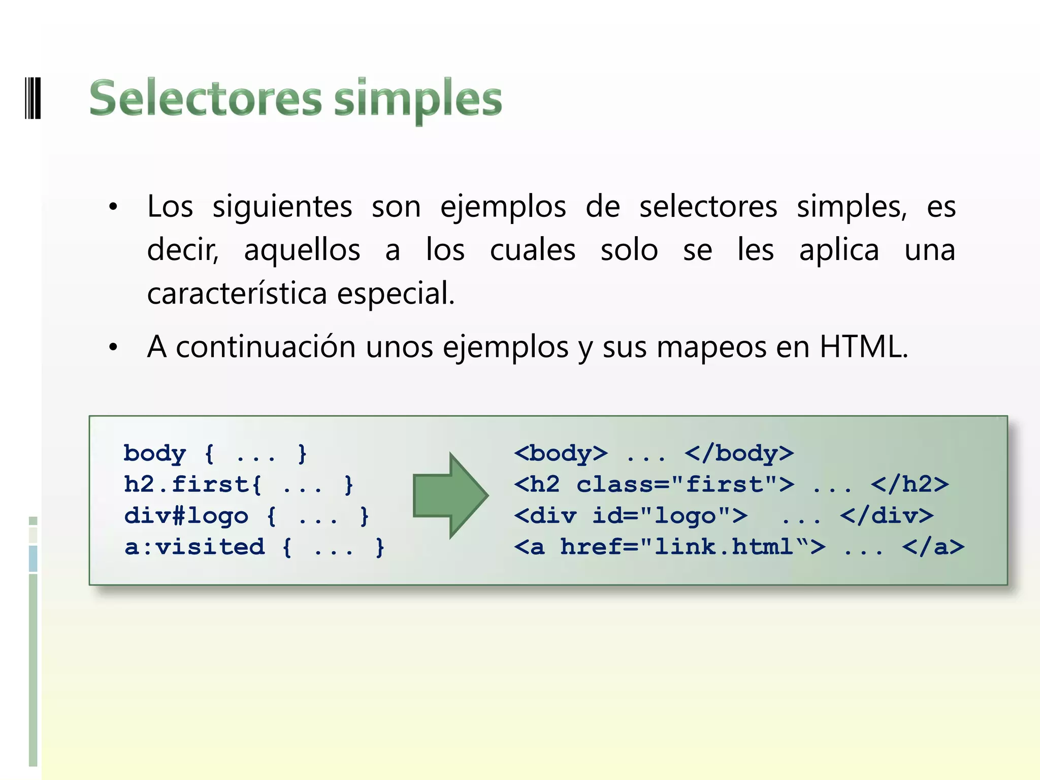 • Los siguientes son ejemplos de selectores simples, es
  decir, aquellos a los cuales solo se les aplica una
  característica especial.
• A continuación unos ejemplos y sus mapeos en HTML.


 body { ... }             <body> ... </body>
 h2.first{ ... }          <h2 class="first"> ... </h2>
 div#logo { ... }         <div id="logo"> ... </div>
 a:visited { ... }        <a href="link.html“> ... </a>
 