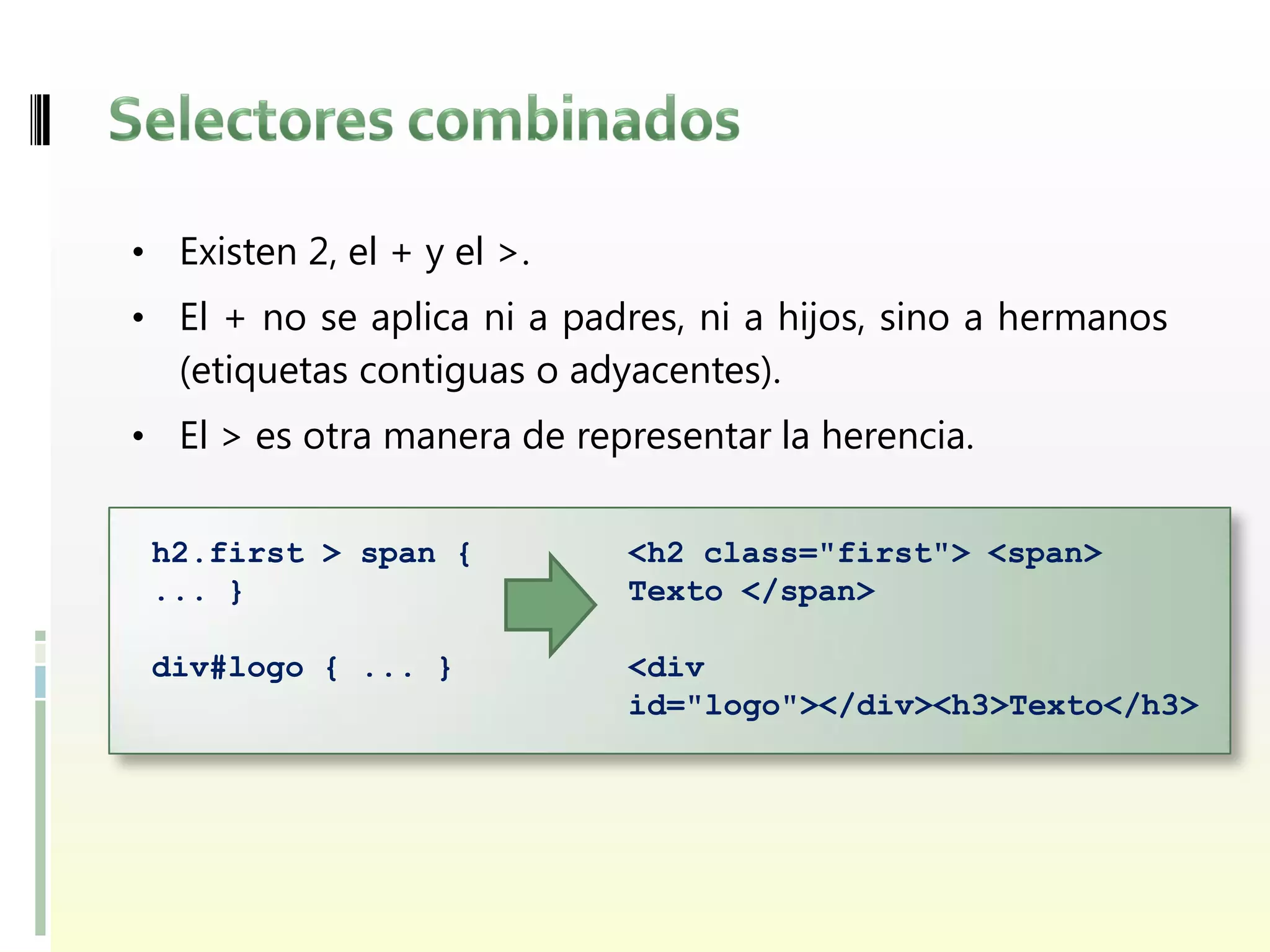 • Existen 2, el + y el >.
• El + no se aplica ni a padres, ni a hijos, sino a hermanos
  (etiquetas contiguas o adyacentes).
• El > es otra manera de representar la herencia.


 h2.first > span {          <h2 class="first"> <span>
 ... }                      Texto </span>

 div#logo { ... }           <div
                            id="logo"></div><h3>Texto</h3>
 