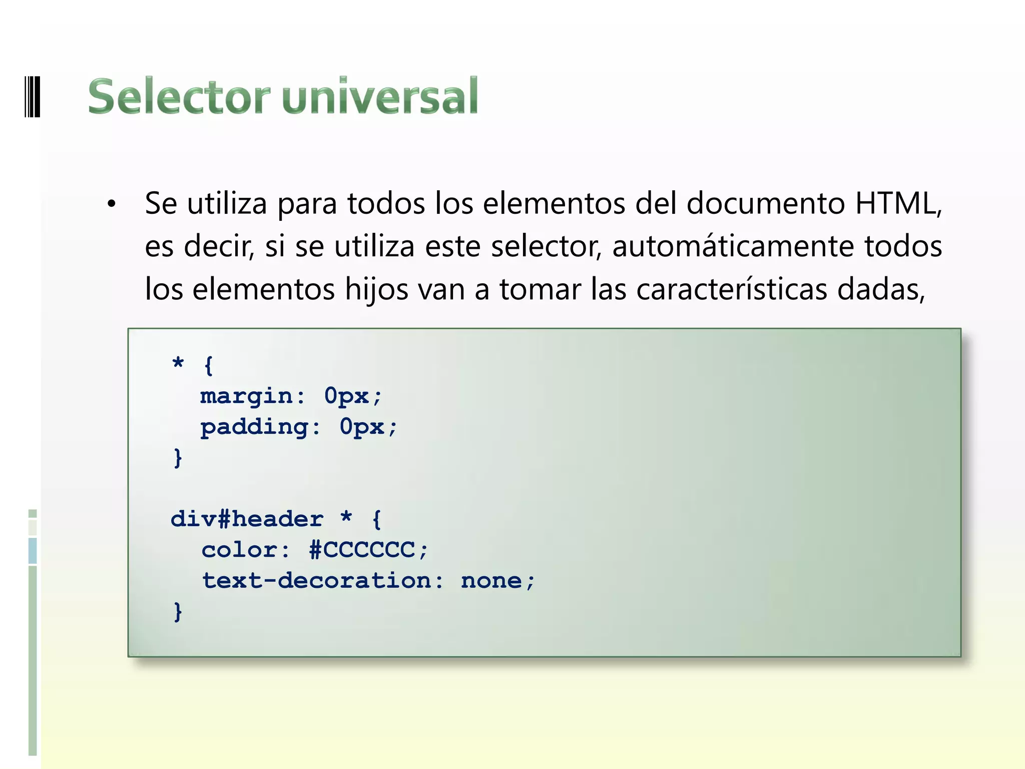 • Se utiliza para todos los elementos del documento HTML,
  es decir, si se utiliza este selector, automáticamente todos
  los elementos hijos van a tomar las características dadas,

    * {
      margin: 0px;
      padding: 0px;
    }

    div#header * {
      color: #CCCCCC;
      text-decoration: none;
    }
 