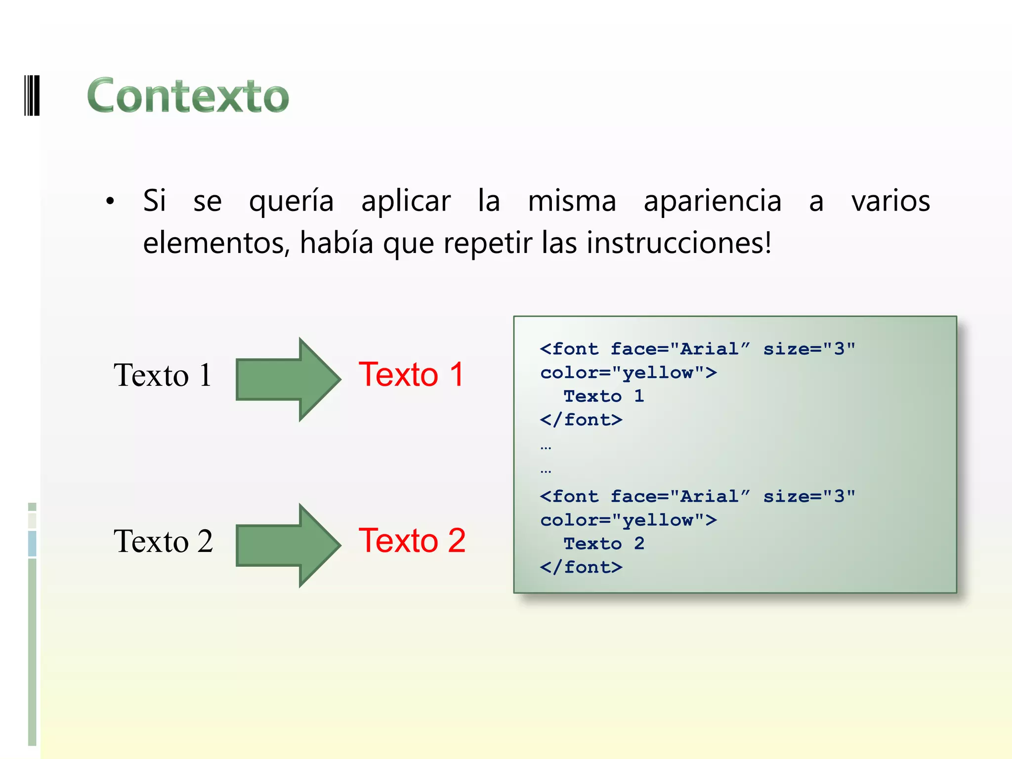 • Si se quería aplicar la misma apariencia a varios
  elementos, había que repetir las instrucciones!


                               <font face="Arial” size="3"
Texto 1           Texto 1      color="yellow">
                                 Texto 1
                               </font>
                               …
                               …
                               <font face="Arial” size="3"
                               color="yellow">
Texto 2           Texto 2        Texto 2
                               </font>
 