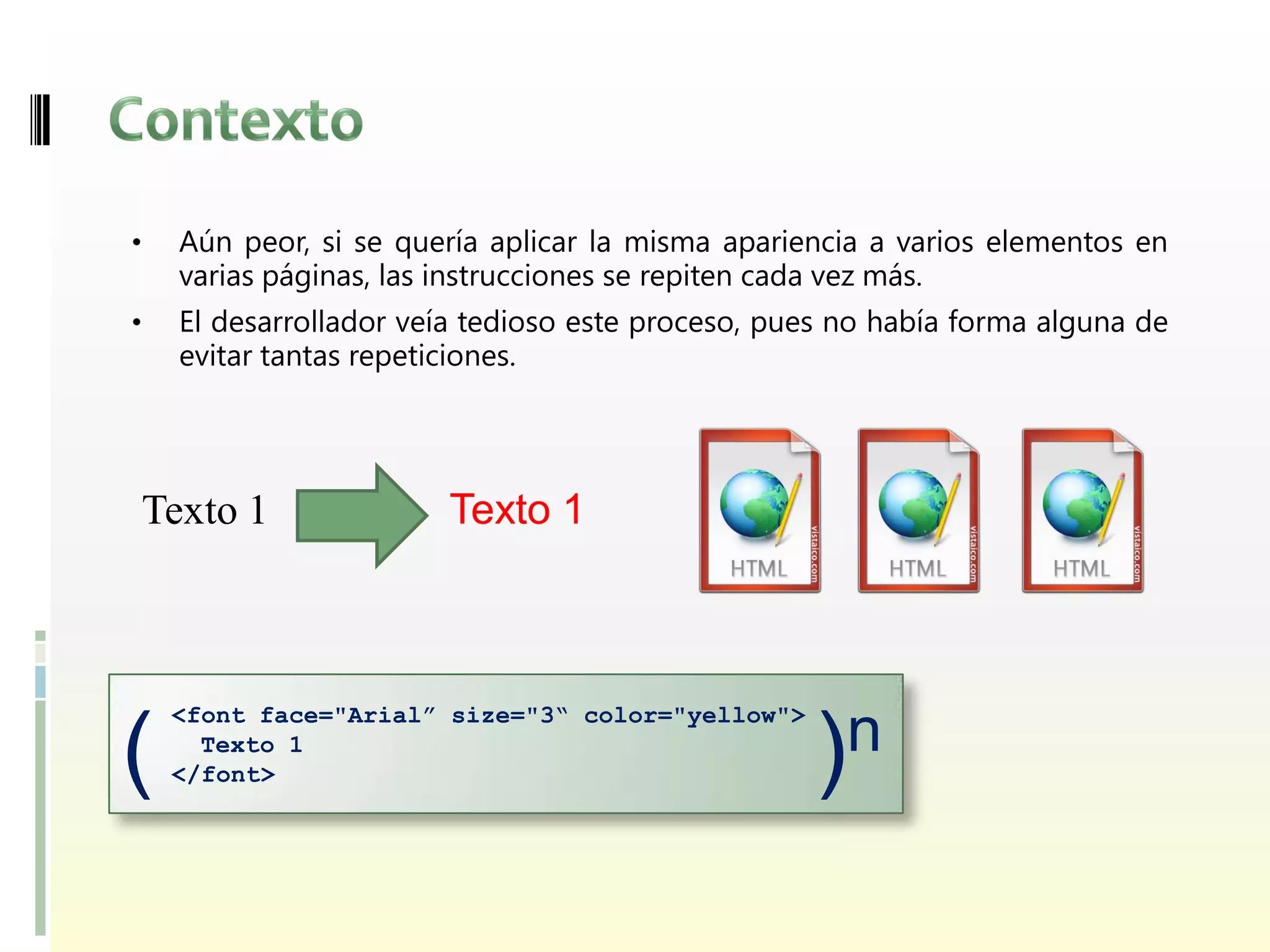 •     Aún peor, si se quería aplicar la misma apariencia a varios elementos en
      varias páginas, las instrucciones se repiten cada vez más.
•     El desarrollador veía tedioso este proceso, pues no había forma alguna de
      evitar tantas repeticiones.




    Texto 1              Texto 1



     <font face="Arial” size="3“ color="yellow">

(      Texto 1
     </font>                                        ) n
 