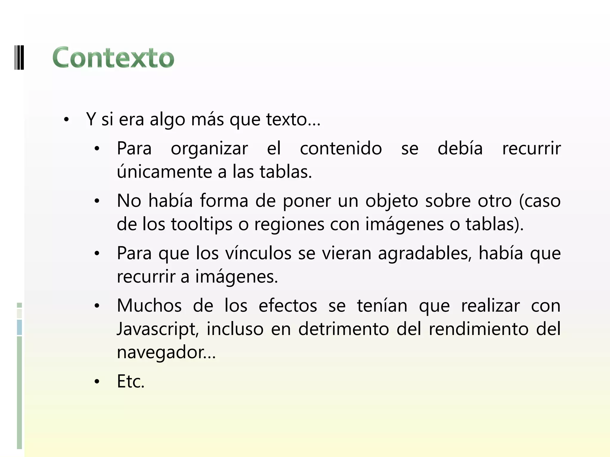 • Y si era algo más que texto…
   • Para   organizar el contenido      se debía     recurrir
      únicamente a las tablas.
   • No había forma de poner un objeto sobre otro (caso
      de los tooltips o regiones con imágenes o tablas).
   • Para que los vínculos se vieran agradables, había que
      recurrir a imágenes.
   • Muchos de los efectos se tenían que realizar con
      Javascript, incluso en detrimento del rendimiento del
      navegador…
   • Etc.
 