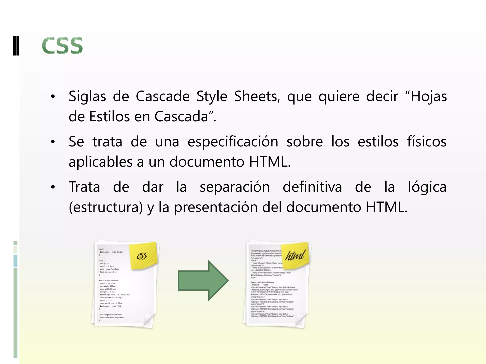 • Siglas de Cascade Style Sheets, que quiere decir “Hojas
  de Estilos en Cascada”.
• Se trata de una especificación sobre los estilos físicos
  aplicables a un documento HTML.
• Trata de dar la separación definitiva de la lógica
  (estructura) y la presentación del documento HTML.
 
