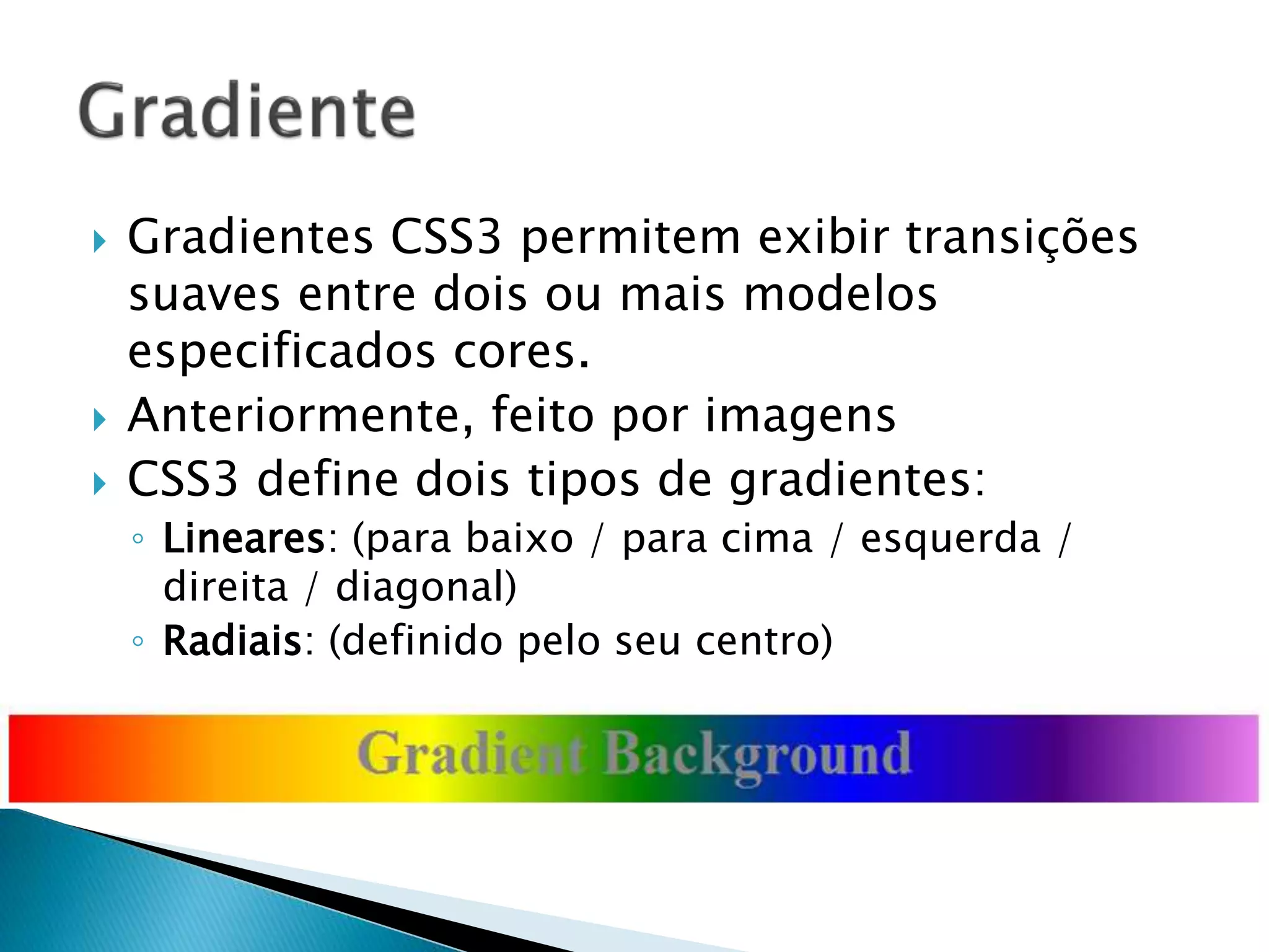  Gradientes CSS3 permitem exibir transições
suaves entre dois ou mais modelos
especificados cores.
 Anteriormente, feito por imagens
 CSS3 define dois tipos de gradientes:
◦ Lineares: (para baixo / para cima / esquerda /
direita / diagonal)
◦ Radiais: (definido pelo seu centro)
 
