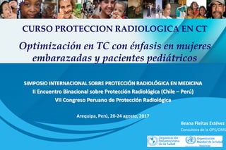 SIMPOSIO INTERNACIONAL SOBRE PROTECCIÓN RADIOLÓGICA EN MEDICINA
II Encuentro Binacional sobre Protección Radiológica (Chile – Perú)
VII Congreso Peruano de Protección Radiológica
Arequipa, Perú, 20-24 agosto, 2017
Ileana Fleitas Estévez
Consultora de la OPS/OMS
CURSO PROTECCION RADIOLOGICA EN CT
Optimización en TC con énfasis en mujeres
embarazadas y pacientes pediátricos
 