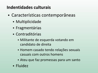 Indentidades culturais
 Características contemporâneas
 Multiplicidade
 Fragmentárias
 Contraditórias
 Militante de esquerda votando em
candidato de direita
 Homem casado tendo relações sexuais
casuais com outros homens
 Ateu que faz promessas para um santo
 Fluidez
 