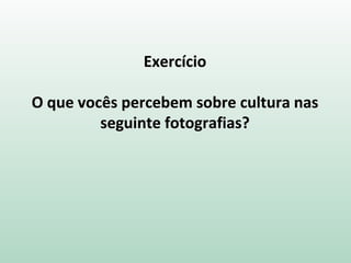 Exercício
O que vocês percebem sobre cultura nas
seguinte fotografias?
 