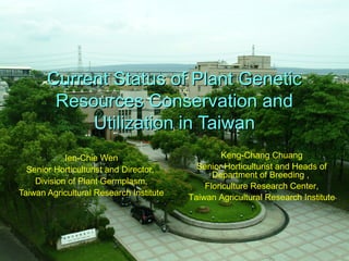 Current Status of Plant GeneticCurrent Status of Plant Genetic
Resources Conservation andResources Conservation and
Utilization in TaiwanUtilization in Taiwan
Ien-Chie Wen
Senior Horticulturist and Director,
Division of Plant Germplasm,
Taiwan Agricultural Research Institute
Keng-Chang Chuang
Senior Horticulturist and Heads of
Department of Breeding ,
Floriculture Research Center,
Taiwan Agricultural Research Institute
 