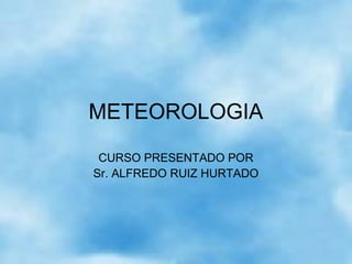 METEOROLOGIA
CURSO PRESENTADO POR
Sr. ALFREDO RUIZ HURTADO
 