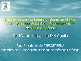 Dr. Martín Tantaleán Del Aguila
Past Presidente de CEPROFARENA
Miembro de la Asociación Nacional de Médicos Católicos
Amenazas para la familia cristiana en el siglo
XXI : Derechos Sexuales y Reproductivos e
Ideología de género
 
