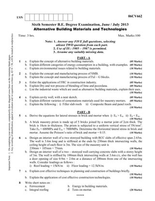 Sixth Semester B.E. Degree Examination, June / July 2013
Alternative Building Materials and Technologies
Time: 3 hrs. Max. Marks:100
Note: 1. Answer any FIVE full questions, selecting
atleast TWO question from each part.
2. Use of IS : 1905 – 1987 is permitted.
3. Assume any suitably missing data.
1
PART - A
a. Explain the concept of alternative building materials. (05 Marks)
b. Explain different categories of energy consumption in a building, with examples. (05 Marks)
c. Explain environmental issues related to building materials. (10 Marks)
2 a. Explain the concept and manufacturing process of SMB. (10 Marks)
b. Explain the concept and manufacturing process of Fal – G blocks. (10 Marks)
3 a. Enlist the applications of FRC in construction industry. (05 Marks)
b. Explain Dry and wet process of blending of lime and pozzolana. (05 Marks)
c. List the industrial waste which are used as alternative building materials, explain their uses.
(10 Marks)
4 a. Explain cavity wall, with a neat sketch. (05 Marks)
b. Explain different varieties of cementations materials used for masonry mortars. (05 Marks)
c. Explain the following : i) Filler slab roofs ii) Composite Beam and panel roofs.
(10 Marks)
5
PART - B
a. Derive the equations for lateral stresses in brick and mortar when i) Eb > Em ii) Eb < Em.
(10 Marks)
b. A brick masonry prism is made up of 5 bricks joined by a mortar joint of 2cm thick. The
brick is 10cm in thickness. The prism is subjected to a uniform vertical stress of 5N/mm2
.
Take Eb = 600MPa and Em = 7000MPa. Determine the Horizontal lateral stress in brick and
mortar. Assume the Poisson’s ratio of brick and mortar = 0.15. (10 Marks)
6 a. Design an interior wall of a two storeyed building with RCC slabs of effective span 2.65m.
The wall is 3.6m long and is stiffened at the ends by 230mm thick intersecting walls, the
ceiling height of each floor is 3m. The size of the masonry unit is
230mm × 105mm × 75mm. (10 Marks)
b. Design an interior wall of a two – storeyed wall carrying concrete slabs with a storey height
of 3m. The wall is stiffned by 100mm thick intersecting walls at 3.6m c/c, also the wall has
a door opening of size 0.9m × 2.0m at a distance of 200mm from one of the intersecting
walls. Consider loadings as follows :
i) Roof loading = 15kN/m ii) Floor loading = 12.5kN/m. (10 Marks)
7 a. Explain cost effective techniques in planning and construction of buildings briefly.
(10 Marks)
b. Explain the application of cost effective construction technologies. (10 Marks)
8 Write short notes on :
a. Ferrocement b. Energy in building materials.
c. Integral roofing d. Tests on mortar. (20 Marks)
*****
ImportantNote:1.Oncompletingyouranswers,compulsorilydrawdiagonalcrosslinesontheremainingblankpages.
2.Anyrevealingofidentification,appealtoevaluatorand/orequationswritteneg,42+8=50,willbetreatedasmalpractice.
USN 06CV662
 