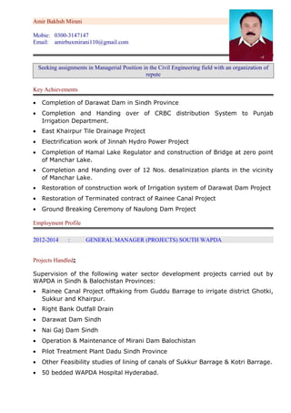 Amir Bakhsh Mirani
Mobie: 0300-3147147
Email: amirbuxmirani110@gmail.com
Seeking assignments in Managerial Position in the Civil Engineering field with an organization of
repute
Key Achievements
• Completion of Darawat Dam in Sindh Province
• Completion and Handing over of CRBC distribution System to Punjab
Irrigation Department.
• East Khairpur Tile Drainage Project
• Electrification work of Jinnah Hydro Power Project
• Completion of Hamal Lake Regulator and construction of Bridge at zero point
of Manchar Lake.
• Completion and Handing over of 12 Nos. desalinization plants in the vicinity
of Manchar Lake.
• Restoration of construction work of Irrigation system of Darawat Dam Project
• Restoration of Terminated contract of Rainee Canal Project
• Ground Breaking Ceremony of Naulong Dam Project
Employment Profile
2012-2014 : GENERAL MANAGER (PROJECTS) SOUTH WAPDA
Projects Handled:
Supervision of the following water sector development projects carried out by
WAPDA in Sindh & Balochistan Provinces:
• Rainee Canal Project offtaking from Guddu Barrage to irrigate district Ghotki,
Sukkur and Khairpur.
• Right Bank Outfall Drain
• Darawat Dam Sindh
• Nai Gaj Dam Sindh
• Operation & Maintenance of Mirani Dam Balochistan
• Pilot Treatment Plant Dadu Sindh Province
• Other Feasibility studies of lining of canals of Sukkur Barrage & Kotri Barrage.
• 50 bedded WAPDA Hospital Hyderabad.
 