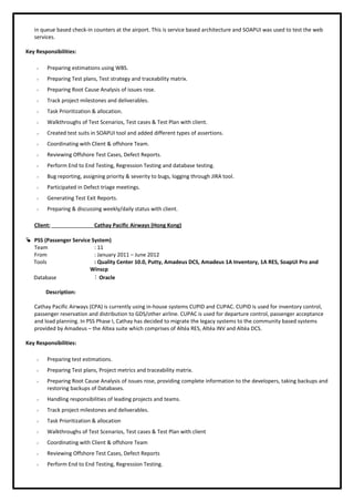 in queue based check-in counters at the airport. This is service based architecture and SOAPUI was used to test the web
services.
Key Responsibilities:
 Preparing estimations using WBS.
 Preparing Test plans, Test strategy and traceability matrix.
 Preparing Root Cause Analysis of issues rose.
 Track project milestones and deliverables.
 Task Prioritization & allocation.
 Walkthroughs of Test Scenarios, Test cases & Test Plan with client.
 Created test suits in SOAPUI tool and added different types of assertions.
 Coordinating with Client & offshore Team.
 Reviewing Offshore Test Cases, Defect Reports.
 Perform End to End Testing, Regression Testing and database testing.
 Bug reporting, assigning priority & severity to bugs, logging through JIRA tool.
 Participated in Defect triage meetings.
 Generating Test Exit Reports.
 Preparing & discussing weekly/daily status with client.
Client: Cathay Pacific Airways (Hong Kong)
 PSS (Passenger Service System)
Team : 11
From : January 2011 – June 2012
Tools : Quality Center 10.0, Putty, Amadeus DCS, Amadeus 1A Inventory, 1A RES, SoapUI Pro and
Winscp
Database : Oracle
Description:
Cathay Pacific Airways (CPA) is currently using in-house systems CUPID and CUPAC. CUPID is used for inventory control,
passenger reservation and distribution to GDS/other airline. CUPAC is used for departure control, passenger acceptance
and load planning. In PSS Phase I, Cathay has decided to migrate the legacy systems to the community based systems
provided by Amadeus – the Altea suite which comprises of Altéa RES, Altéa INV and Altéa DCS.
Key Responsibilities:
 Preparing test estimations.
 Preparing Test plans, Project metrics and traceability matrix.
 Preparing Root Cause Analysis of issues rose, providing complete information to the developers, taking backups and
restoring backups of Databases.
 Handling responsibilities of leading projects and teams.
 Track project milestones and deliverables.
 Task Prioritization & allocation
 Walkthroughs of Test Scenarios, Test cases & Test Plan with client
 Coordinating with Client & offshore Team
 Reviewing Offshore Test Cases, Defect Reports
 Perform End to End Testing, Regression Testing.
 
