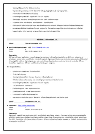  Creating SQL queries for database testing.
 Bug reporting, assigning priority & severity to bugs, logging through bug logging tool.
 Participated in Defect Review meetings
 Generating Project Status Reports and Test Exit Reports
 Preparing & discussing weekly/daily status with client & offshore team.
 Escalating issues and resolving action items in a timely manner.
 Continuously follow up on the issues with Amadeus on the setup of Database, Business Rules and Messenger.
 Arranging and taking Knowledge Transfer sessions for the new joiners and the other testing teams in Cathay
 Supporting the other teams to carry out their respective testing activities
Pyramid IT Consulting Pvt. Ltd.
Client: Time Warner Cable, USA
 KEY (Knowledge Empowers You) http://www.twcable.com
Team 4
From April 2010 – January 2011
Description:
KEY is a web based application, a knowledge portal developed in Share Point portal Server. Different categories of
articles are posted to the portal for the intended recipients (Agents and Customers).Content creators (Author,SME,Editor)
is having different level of privilege create and manipulate and publish those contents. Contents created at different
levels have to go thru a different workflow to which they are assigned.
Key Responsibilities:
 Requirement analysis and time estimation.
 Designing test cases.
 Creating test cases from Use case document in Quality Center.
 Defect creation, defect testing and executing regression suit in Quality Center.
 Generating Project Status Reports and Test Exit Reports
 Task Prioritization & allocation
 Coordinating with Client & offshore Team
 Knowledge transfer to new team members.
 Participated in Defect Review meetings
 Bug reporting, assigning priority & severity to bugs, logging through bug logging tools
Client: Alere Health Care, USA
 Genentech http://www.matria.com/
Team 3
From January 2010 – April 2010
Description:
Genentech is a Web base application which actually deals with Cancer patients. There are various cancer medicines for
which the patient is enrolled and each having a different workflow. On a specific time interval different call tasks trigger
for which the clinician calls the participant. There are different educational topics, Reviews, on the basis of what clinician
accesses the participant.
 