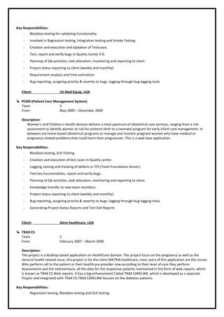 Key Responsibilities:
 Blackbox testing for validating Functionality.
 Involved in Regression testing, Integration testing and Smoke Testing.
 Creation and execution and Updation of Testcases.
 Test, report and verify bugs in Quality Center 9.0.
 Planning of QA activities, task allocation, monitoring and reporting to client.
 Project status reporting to client (weekly and monthly).
 Requirement analysis and time estimation.
 Bug reporting, assigning priority & severity to bugs, logging through bug logging tools
Client: US Med Equip, USA
 PCMS (Patient Care Management System)
Team 5
From May 2009 – December 2009
Description:
Women's and Children’s Health division delivers a total spectrum of obstetrical care services, ranging from a risk
assessment to identify women at risk for preterm birth to a neonatal program for early infant care management. In
between are home-based obstetrical programs to manage and monitor pregnant women who have medical or
pregnancy-related problems that could harm their pregnancies. This is a web base application.
Key Responsibilities:
 Blackbox testing, GUI Testing.
 Creation and execution of test cases in Quality center.
 Logging, testing and tracking of defects in TFS (Team Foundation Server).
 Test key functionalities, report and verify bugs.
 Planning of QA activities, task allocation, monitoring and reporting to client.
 Knowledge transfer to new team members.
 Project status reporting to client (weekly and monthly).
 Bug reporting, assigning priority & severity to bugs, logging through bug logging tools
 Generating Project Status Reports and Test Exit Reports
Client: Alere healthcare, USA
 TRAX CS
Team 5
From February 2007 – March 2009
Description:
This project is a desktop-based application on HealthCare domain. The project focus on the pregnancy as well as the
General health related issue, this project is for the client MATRIA healthcare, main users of this application are the nurses
Who perform call to the patient or their healthcare provider now according to their level of care they perform
Assessments and the interventions, all the data for the respective patients maintained in the form of web reports, which
Is known as TRAX CS Web reports. It has a big enhancement Called TRAX CARELINK, which is developed as a separate
Project and integrated with TRAX CS.TRAX CARELINK focuses on the diabetes patients.
Key Responsibilities:
 Regression testing, Blackbox testing and GUI testing.
 