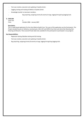  Test case creation, execution and updating in Quality Center.
 Logging, testing and tracking of defects in Quality Center.
 Knowledge transfer to new team members.
 Bug reporting, assigning priority & severity to bugs, logging through bug logging tools
 TRAX DM
Team Size 3
From October 2006 – January 2007
Description:
This is a web-based application for the client Matria Health Care. The users of this application are the Participants. This
Project actually focuses on Asthama, Low back pain, CAD, CHF and COPD.It has three sub clients like Shearing, Non-
Shearing and Novartis. There several Private label sites available for the participants to participate in any program.
Key Responsibilities:
 Regression testing, Blackbox testing and GUI testing.
 Test case creation, execution and updating in Quality Center.
 Bug reporting, assigning priority & severity to bugs, logging through bug logging tools.
 