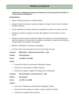 MURUGANANDAM
Construction of Residential Bungalows with Basements, Swimming pools, CD shelters at
various locations of Singapore.
Responsibilities:
 Reports to Resident Engineer on all related matters.
 Manages the team of Inspectors reporting and develop the required skills in the team to perform
top-class inspections.
 Clearly understands the Contract drawings and specifications specific to his aspect of the work.
 Monitors the contractor s progress and quality, offer suggestion to the Contractor on how to
improve.
 Manages the overall process of Inspections between the Contractor and his staff ensuring that
works are carried out in a timely manner, according to specifications, Inspection and Testing Plan,
method statement and approved shop drawings.
 Maintains contemporary site records and photographs.
 Any other duties as may be assigned from time to time by high command
Company: MM Builders – Engineering & Contractor - India
Position: Project Engineer
Period: July 2000 to July 2005
Project:
 Construction of high rise commercial and Residential buildings.
 Construction of staff quarters for TNEB at Thanjavur.
 Construction of vedinary hospital for Panchayat union at Pattukkottai
Company: Rasi Construction Company Chennai - India
Position: Site Engineer
Period: Jul 1997 to Jun 2000
Projects:
 Construction of Residential multistoried flats at Royepetah, Chennai.
 Construction of minor bridges, box culverts at various locations of Chennai.
 Construction of residential villas at Chennai.
 