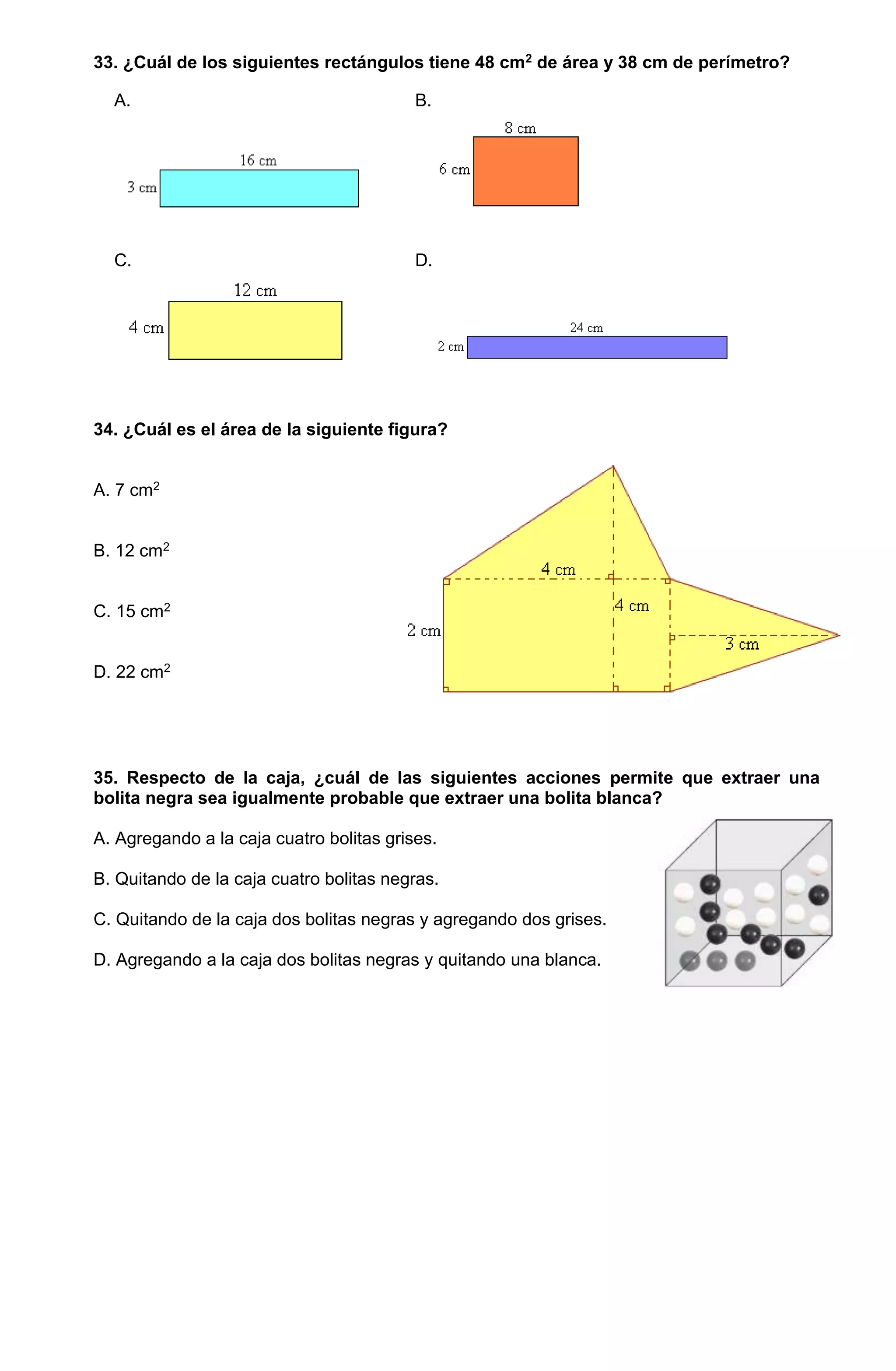 33. ¿Cuál de los siguientes rectángulos tiene 48 cm2 de área y 38 cm de perímetro?
A. B.
C. D.
34. ¿Cuál es el área de la siguiente figura?
A. 7 cm2
B. 12 cm2
C. 15 cm2
D. 22 cm2
35. Respecto de la caja, ¿cuál de las siguientes acciones permite que extraer una
bolita negra sea igualmente probable que extraer una bolita blanca?
A. Agregando a la caja cuatro bolitas grises.
B. Quitando de la caja cuatro bolitas negras.
C. Quitando de la caja dos bolitas negras y agregando dos grises.
D. Agregando a la caja dos bolitas negras y quitando una blanca.
 