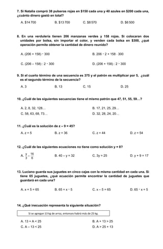 7. Si Natalia compró 38 pulseras rojas en $150 cada una y 40 azules en $200 cada una,
¿cuánto dinero gastó en total?
A. $14 700 B. $13 700 C. $8 570 D. $6 500
8. En una verdulería tienen 206 manzanas verdes y 158 rojas. Si colocaran dos
unidades por bolsa, sin importar el color, y venden cada bolsa en $300, ¿qué
operación permite obtener la cantidad de dinero reunido?
A. (206 + 158)  300 B. 206  2 + 158  300
C. (206 – 158) : 2  300 D. (206 + 158) : 2  300
9. Si el cuarto término de una secuencia es 375 y el patrón es multiplicar por 5, ¿cuál
es el segundo término de la secuencia?
A. 3 B. 13 C. 15 D. 25
10. ¿Cuál de las siguientes secuencias tiene el mismo patrón que 47, 51, 55, 59…?
A. 2, 8, 32, 128… B. 17, 21, 25, 29…
C. 58, 63, 68, 73… D. 32, 28, 24, 20…
11. ¿Cuál es la solución de z – 9 = 45?
A. z = 5 B. z = 36 C. z = 44 D. z = 54
12. ¿Cuál de las siguientes ecuaciones no tiene como solución y = 8?
A. 
y 16
3 6
B. 40 – y = 32 C. 3y = 25 D. y + 9 = 17
13. Luciano guarda sus juguetes en cinco cajas con la misma cantidad en cada una. Si
tiene 65 juguetes, ¿qué ecuación permite encontrar la cantidad de juguetes que
guardará en cada una?
A. x + 5 = 65 B. 65 = x  5 C. x – 5 = 65 D. 65  x = 5
14. ¿Qué inecuación representa la siguiente situación?
A. 13 + A < 25 B. A + 13 > 25
C. A – 13 < 25 D. A > 25 + 13
Si se agregan 13 kg de arroz, entonces habrá más de 25 kg.
 
