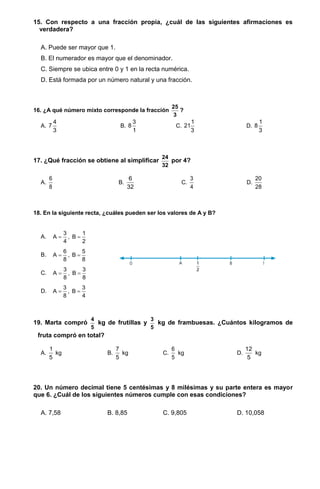 15. Con respecto a una fracción propia, ¿cuál de las siguientes afirmaciones es
verdadera?
A. Puede ser mayor que 1.
B. El numerador es mayor que el denominador.
C. Siempre se ubica entre 0 y 1 en la recta numérica.
D. Está formada por un número natural y una fracción.
16. ¿A qué número mixto corresponde la fracción
25
3
?
A.
4
7
3
B.
3
8
1
C.
1
21
3
D.
1
8
3
17. ¿Qué fracción se obtiene al simplificar
24
32
por 4?
A.
6
8
B.
6
32
C.
3
4
D.
20
28
18. En la siguiente recta, ¿cuáles pueden ser los valores de A y B?
A.
3 1
A , B
4 2
 
B.
6 5
A , B
8 8
 
C.
3 3
A , B
8 8
 
D.
3 3
A , B
8 4
 
19. Marta compró
4
5
kg de frutillas y
3
5
kg de frambuesas. ¿Cuántos kilogramos de
fruta compró en total?
A.
1
5
kg B.
7
5
kg C.
6
5
kg D.
12
5
kg
20. Un número decimal tiene 5 centésimas y 8 milésimas y su parte entera es mayor
que 6. ¿Cuál de los siguientes números cumple con esas condiciones?
A. 7,58 B. 8,85 C. 9,805 D. 10,058
 