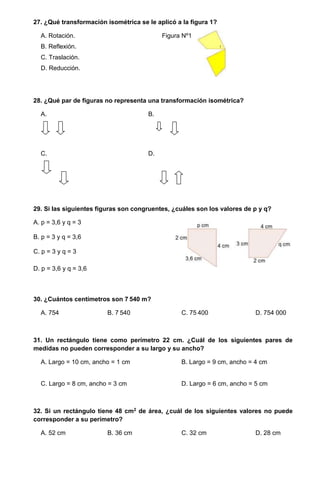27. ¿Qué transformación isométrica se le aplicó a la figura 1?
A. Rotación. Figura Nº1
B. Reflexión.
C. Traslación.
D. Reducción.
28. ¿Qué par de figuras no representa una transformación isométrica?
A. B.
C. D.
29. Si las siguientes figuras son congruentes, ¿cuáles son los valores de p y q?
A. p = 3,6 y q = 3
B. p = 3 y q = 3,6
C. p = 3 y q = 3
D. p = 3,6 y q = 3,6
30. ¿Cuántos centímetros son 7 540 m?
A. 754 B. 7 540 C. 75 400 D. 754 000
31. Un rectángulo tiene como perímetro 22 cm. ¿Cuál de los siguientes pares de
medidas no pueden corresponder a su largo y su ancho?
A. Largo = 10 cm, ancho = 1 cm B. Largo = 9 cm, ancho = 4 cm
C. Largo = 8 cm, ancho = 3 cm D. Largo = 6 cm, ancho = 5 cm
32. Si un rectángulo tiene 48 cm2 de área, ¿cuál de los siguientes valores no puede
corresponder a su perímetro?
A. 52 cm B. 36 cm C. 32 cm D. 28 cm
 