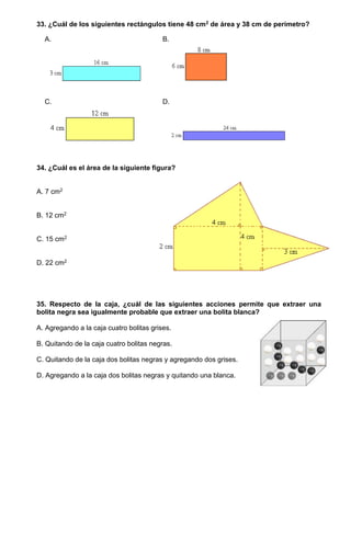 33. ¿Cuál de los siguientes rectángulos tiene 48 cm2 de área y 38 cm de perímetro?
A. B.
C. D.
34. ¿Cuál es el área de la siguiente figura?
A. 7 cm2
B. 12 cm2
C. 15 cm2
D. 22 cm2
35. Respecto de la caja, ¿cuál de las siguientes acciones permite que extraer una
bolita negra sea igualmente probable que extraer una bolita blanca?
A. Agregando a la caja cuatro bolitas grises.
B. Quitando de la caja cuatro bolitas negras.
C. Quitando de la caja dos bolitas negras y agregando dos grises.
D. Agregando a la caja dos bolitas negras y quitando una blanca.
 