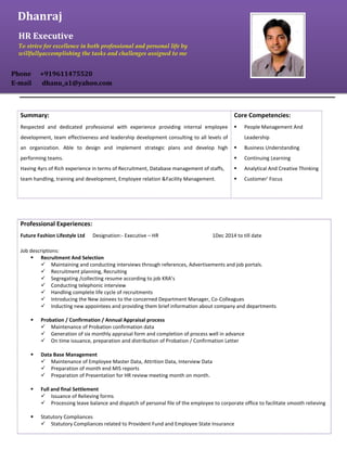 Professional Experiences:
Future Fashion Lifestyle Ltd Designation:- Executive – HR 1Dec 2014 to till date
Job descriptions:
 Recruitment And Selection
 Maintaining and conducting interviews through references, Advertisements and job portals.
 Recruitment planning, Recruiting
 Segregating /collecting resume according to job KRA’s
 Conducting telephonic interview
 Handling complete life cycle of recruitments
 Introducing the New Joinees to the concerned Department Manager, Co-Colleagues
 Inducting new appointees and providing them brief information about company and departments
 Probation / Confirmation / Annual Appraisal process
 Maintenance of Probation confirmation data
 Generation of six monthly appraisal form and completion of process well in advance
 On time issuance, preparation and distribution of Probation / Confirmation Letter
 Data Base Management
 Maintenance of Employee Master Data, Attrition Data, Interview Data
 Preparation of month end MIS reports
 Preparation of Presentation for HR review meeting month on month.
 Full and final Settlement
 Issuance of Relieving forms
 Processing leave balance and dispatch of personal file of the employee to corporate office to facilitate smooth relieving
 Statutory Compliances
 Statutory Compliances related to Provident Fund and Employee State Insurance
Summary:
Respected and dedicated professional with experience providing internal employee
development, team effectiveness and leadership development consulting to all levels of
an organization. Able to design and implement strategic plans and develop high
performing teams.
Having 4yrs of Rich experience in terms of Recruitment, Database management of staffs,
team handling, training and development, Employee relation &Facility Management.
Core Competencies:
 People Management And
Leadership
 Business Understanding
 Continuing Learning
 Analytical And Creative Thinking
 Customer' Focus
Dhanraj
HR Executive
To strive for excellence in both professional and personal life by
willfullyaccomplishing the tasks and challenges assigned to me
Phone +919611475520
E-mail dhanu_a1@yahoo.com
 