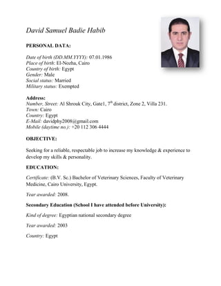 David Samuel Badie Habib
PERSONAL DATA:
Date of birth (DD.MM.YYYY): 07.01.1986
Place of birth: El-Nozha, Cairo
Country of birth: Egypt
Gender: Male
Social status: Married
Military status: Exempted
Address:
Number, Street: Al Shrouk City, Gate1, 7th
district, Zone 2, Villa 231.
Town: Cairo
Country: Egypt
E-Mail: davidphy2008@gmail.com
Mobile (daytime no.): +20 112 306 4444
OBJECTIVE:
Seeking for a reliable, respectable job to increase my knowledge & experience to
develop my skills & personality.
EDUCATION:
Certificate: (B.V. Sc.) Bachelor of Veterinary Sciences, Faculty of Veterinary
Medicine, Cairo University, Egypt.
Year awarded: 2008.
Secondary Education (School I have attended before University):
Kind of degree: Egyptian national secondary degree
Year awarded: 2003
Country: Egypt
 