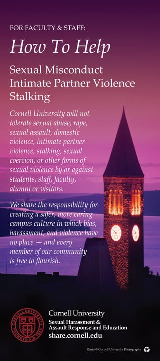 FOR FACULTY & STAFF:
How To Help
Sexual Misconduct
Intimate Partner Violence
Stalking
Cornell University will not
tolerate sexual abuse, rape,
sexual assault, domestic
violence, intimate partner
violence, stalking, sexual
coercion, or other forms of
sexual violence by or against
students, staff, faculty,
alumni or visitors.
We share the responsibility for
creating a safer, more caring
campus culture in which bias,
harassment, and violence have
no place — and every
member of our community
is free to flourish.
Cornell University
Sexual Harassment &
Assault Response and Education
share.cornell.edu
Photo © Cornell University Photography
 