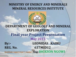 MINISTRY OF ENERGY AND MINERALS
MINERAL RESOURCES INSTITUTE
DEPARTMENT OF GEOLOGY AND MINERAL
EXPLORATION
Final year Project Presentation
May 2015
By:- LEONIDAS KAIRU
REG. No. 637MID12
Institute supervisor's name:- Eng: DICKSON NGOWI
 