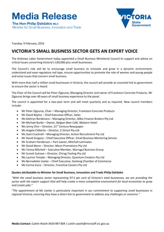 Media Contact: Caitlin Walsh 0429 897 804 | caitlin.walsh@minstaff.vic.gov.au
Tuesday, 9 February, 2016
VICTORIA’S SMALL BUSINESS SECTOR GETS AN EXPERT VOICE
The Andrews Labor Government today appointed a Small Business Ministerial Council to support and advise on
critical issues concerning Victoria’s 530,000 plus small businesses.
The Council’s role will be to encourage small business to innovate and grow in a dynamic environment,
understand and ease regulatory red tape, ensure opportunities to promote the role of women and young people
and voice issues that concern small business.
With more than half a million small businesses in Victoria, the council will provide an essential link to government
to ensure the sector is heard.
The Chair of the Council will be Peter Zigouras, Managing Director and owner of Frankston Concrete Products. Mr
Zigouras brings over 40 years of small business experience to the panel.
The council is appointed for a two-year term and will meet quarterly and as required. New council members
include:
 Mr Peter Zigouras, Chair – Managing Director, Frankston Concrete Products
 Mr David Bayliss – Chief Executive Officer, Setec
 Ms Kathryn Bordonaro – Managing Director, Allbiz Finance Brokers Pty Ltd
 Mr Michael Burke – Owner, Belgian Beer Café, Malvern Hotel
 Ms Jenny Chin – Director, 21st
Century Newspaper
 Ms Angela Ciliberto – Director, C-Direct Pty Ltd
 Ms Gael Cracknell – Managing Director, Action Recruitment Pty Ltd
 Mr David Gregory – Chief Executive Officer, Small Business Mentoring Service
 Mr Graham Henderson – Part-owner, Mitchell Laminates
 Mr David Mann – Director, Mann Promotions Pty Ltd
 Ms Teresa Mitchell – Executive Member, Warragul Business Group
 Mr Suresh Sutrave – Director, Chirag Tooling Pty Ltd
 Ms Laurice Temple – Managing Director, Quantum Creators Pty Ltd
 Ms Bernadette Uzelac – Chief Executive, Geelong Chamber of Commerce
 Ms Corina Vucic – Director, Franchise Careers Pty Ltd
Quotes attributable to Minister for Small Business, Innovation and Trade Philip Dalidakis
“With the small business sector representing 97.5 per cent of Victoria’s total businesses, we are providing the
sector with the expert support that will help create a more competitive environment for local economies to grow
and create jobs.”
“The appointment of Ms Uzelac is particularly important in our commitment to supporting small businesses in
regional Victoria, ensuring they have a direct line to government to address any challenges or concerns.”
 