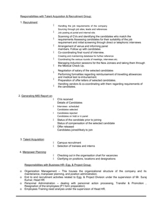 Responsibilities with Talent Acquisition & Recruitment Group:
1. Recruitment:
•
•
•
•
•
•
•
•
•
•
2. Generating MIS Report on:
Handling the job requirements of the company
Sourcing through job sites, leads and references
Job posting at portal and internal site.
Scanning of CVs and identifying the candidates who match the
requirements Assessing candidates for their suitability of the job
requirement and initial screening through direct or telephonic interviews
Arrangement of venue and informing panel
members. Follow up with candidates
Co-coordinating final round of interview.
Creating and maintaining database for further reference
Coordinating the various rounds of meetings, interviews etc.
Managing Induction sessions for the New Joinees and taking them through
the Medical Check Up.
Negotiation of salary of the selected candidates
Performing formalities regarding reimbursement of travelling allowances
and medical test re-imbursement.
Preparation of offer letters of selected candidates.
Handling vendors & co-coordinating with them regarding requirements of
the candidates.
• CVs received
Details of Candidates
• Interviews scheduled
Candidates selected
• Candidates rejected
Candidates on hold or in panel
• Status of the candidate prior to joining
Status of compensation of the selected candidate
• Offer released
Candidates joined/likely to join
3. Talent Acquisition:
• Campus recruitment
• Selection of trainees and interns
4. Manpower Planning:
• Checking out in the organisation chart for vacancies
• Clarifying on positions, locations and designations
Responsibilities with Business HR- Egg. & Project Group:
o Organization Management – This houses the organizational structure of the company and its
maintenance, manpower planning, and position administration.
o End to end recruitment activities related to Egg. & Project Division under the supervision of Mr. Suraj
Kumar, Head HR
o Personnel Administration – dealing with personnel action processing, Transfer & Promotion ,
Resignation of the employees (P1 form preparation)
o Employees Training need analysis under the supervision of Head HR.
 