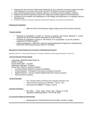 o Liasioning with other functional / departmental Chiefs/heads so as to understand all necessary aspects and needs
of HR development, and to ensure they are fully informed of HR objectives, purpose and achievements.
o Help in planning policy/practices, discipline, grievance, counseling, pay and conditions, contracts
o Establish and maintain appropriate systems for measuring necessary aspects of HR development.
o Contribute to the evaluation and development of HR strategy and performance in co-operation with the
executive team.
o Contribute in employee’s performance appraisal; develop tools for appraisal, job evaluation and development.
Professional Qualification
• MBA with HR from ICFAI National College, Kolkata under ICFAI University, Dehradun.
Projects Handled:
• Presented & participated a project on “Survey of personal care brands displayed in various
shopping mall” as per the academic requirement of ICFAI University.
• Presented & participated a project on “HR Policies of an organization” as per the academic
requirement of ICFAI University.
• Actively participated in “AIMA IOCL Award for the Best Motivational Programme in Manufacturing
& Services- HR processes & policy review” for Tata Steel.
Management Thesis Details (As a Curriculum of Management Program)
Submitted a thesis on “A study of the effectiveness of In-house information search strategies pertaining to a retail store”.
Summer Internship Project Details
Organization: BAAZAR Kolkata Retail Ltd.
Position: Trainee
Tenure: March 2007 – July 2007
Reporting to: Manager – Inventory.
Project Title: Project on “Inventory Analysis”.
• Inventory Analysis-Maintain purchase entry & Billing
• Product Research – Perception of the product among the consumers.
• Retailer Research – Survey of retailer feedback about the company’s product.
• New Avenues for business.
General Education
• B.Sc. (Zoology, Botany & Chemistry) from University of Burdwan, 53%
• Higher Secondary (Science) from WBCHSE, 1
st
Division , 64%
• Secondary from WBBSE,1
st
Division , 64.87%
Computer Proficiency
• MS Office – Word, Excel, Power Point, Internet & E-mail
operations. Operating Systems – Win XP, 98, 2000.
Co-curricular activities & Achievements
• Represented as a “Student Placement Committee” member in college.
 