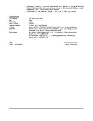 • Completed “Diploma in Computer Applications “from “Electronic Test & Development
Centre”, Kolkata under the administrative control of Small scale & Cottage Industry
department, Govt. Of West Bengal & got certified.
• Participated in ICFAI National College “CONFLUENCE” 2007 & got prizes.
Personal Vitae
Date of Birth : 28
th
November 1981
Sex : Male
Nationality : Indian
Marital Status : Married
Language known : English, Hindi, and Bengali
Hobbies : Listening Music, Reading, Net surfing, Long drive, like to see new places.
Strengths : Assertive, team player, Able to work under Stress, Good researching, Excellent
Analytical Skills, Ability to learn new things faster.
References : Mr. Rabindra Sah, Deputy GM, TATA Technologies Limited, Jamshedpur.
Mobile No: +91-9431133348
Mr. Pralay Pal, Deputy GM, TATA Technologies Limited, Jamshedpur,
Mobile No: +91-9431301316
Date : ----------------------------
Place : Jamshedpur (Kuntal Chowdhury)
 