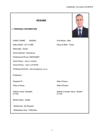 Confidential : Up to date on 03.08.2015.
RESUME
I - PERSONAL INFORMATION
FAMILY NAME : DAHDAL First Name : Adel
Date of Birth : 01/11/1965 Place of Birth : Tisiaa
Nationality : Syrian
Home Address : Damascus-
Professional Phone: 0953333667
Work Phone : +963(11) 6180299
Home Phone : +963(11) 4718742
Professional Email : adel.dahdal@dezpc.com.sy
Profession :
Passport N° : Date of Issue :
Place of Issue : Date of Expiry :
Father's name :Abdullah Mother's maiden name : Ghaleh
(in full) (in full)
Marital status : Single
References: By Request
Mobilization time: 3 Monthes
- 1 -
 