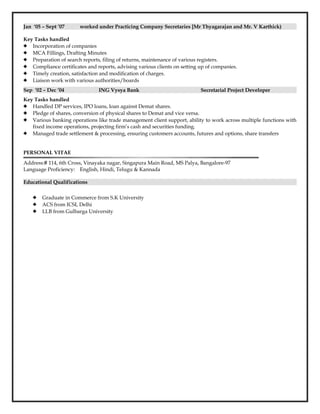 Jan ‘05 – Sept ’07 worked under Practicing Company Secretaries [Mr Thyagarajan and Mr. V Karthick)
Key Tasks handled
 Incorporation of companies
 MCA Fillings, Drafting Minutes
 Preparation of search reports, filing of returns, maintenance of various registers.
 Compliance certificates and reports, advising various clients on setting up of companies.
 Timely creation, satisfaction and modification of charges.
 Liaison work with various authorities/boards
Sep ‘02 – Dec ’04 ING Vysya Bank Secretarial Project Developer
Key Tasks handled
 Handled DP services, IPO loans, loan against Demat shares.
 Pledge of shares, conversion of physical shares to Demat and vice versa.
 Various banking operations like trade management client support, ability to work across multiple functions with
fixed income operations, projecting firm’s cash and securities funding.
 Managed trade settlement & processing, ensuring customers accounts, futures and options, share transfers
PERSONAL VITAE
Address:# 114, 6th Cross, Vinayaka nagar, Singapura Main Road, MS Palya, Bangalore-97
Language Proficiency: English, Hindi, Telugu & Kannada
Educational Qualifications
 Graduate in Commerce from S.K University
 ACS from ICSI, Delhi
 LLB from Gulbarga University
 