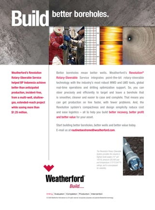 © 2008 Weatherford International Ltd. All rights reserved. Incorporates proprietary and patented Weatherford technology.
The Revolution Rotary-Steerable
System provides the industry’s
highest build angles (10° per
100 ft), pressure (30,000 psi)
and temperature (175°C/347°F)
ratings, and is unsurpassed
for reliability.
Better boreholes mean better wells. Weatherford’s Revolution®
Rotary-Steerable Service integrates point-the-bit rotary-steerable
technology with the industry’s most robust MWD and LWD tools, global
real-time operations and drilling optimization support. So, you can
steer precisely and efficiently to target and leave a borehole that
is smoother, cleaner and easier to case and complete. That means you
can get production on line faster, with fewer problems. And, the
Revolution system’s compactness and design simplicity reduce cost
and ease logistics – all to help you build better recovery, better profit
and better value for your asset.
Start building better boreholes, better wells and better value today.
E-mail us at routinetoextreme@weatherford.com.
Weatherford’s Revolution
Rotary-Steerable Service
helped BP Indonesia achieve
better than anticipated
production, incident-free,
from a multi-well, shallow-
gas, extended-reach project
while saving more than
$1.25 million.
Buildbetter boreholes.
 