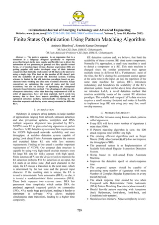 International Journal of Emerging Technology and Advanced Engineering
Website: www.ijetae.com (ISSN 2250-2459, ISO 9001:2008 Certified Journal, Volume 3, Issue 10, October 2013)
729
Finite States Optimization Using Pattern Matching Algorithm
Amitesh Bhardwaj1
, Somesh Kumar Dewangan2
1
M.Tech CSE Dept, DIMAT, Chhattisgarh,
2
M.Tech Associate Professor CSE Dept, DIMAT, Chhattisgarh,
Abstract — The pattern sequence is an expression that is a
statement in a language designed specifically to represent
prescribed targets in the most concise and flexible way to direct the
automation of text processing of general text files, specific textual
forms, or of random input strings .Regular expressions (RE) are
getting popular still under developed stage of their inherent
complexity that limits the total number of RE that can be known by
using a single chip. This limit on the number of RE doesn’t pair
with the scalability of present RE detection systems. Existing
schemes is limited in the old detection paradigm based on per-
character-state working and also state transition detection. Keeps
concentrate on optimizing the count of states and the need
transitions, but not on concept of optimizing the suboptimal
character-based detection method .The advantages of allowing out-
of-sequence detection, rather than detecting components of a RE in
order of appearance, have not been explored. LaFA needs less
memory due to these three aspects providing specialized and
optimized detection modules, systematically reordering the RE
detection sequence and sharing states among automata for different
RE’s.
I. INTRODUCTION
Flexibility in complex string patterns in large number
of applications ranging from network intrusion detection
and also prevention systems, compilers and DNA
multiple sequence alignment was provided by RE’s.
NIDPS’s uses RE to gives attacking signatures or packet
classifiers. A RE detection system need few requirements
for NIDPS high-speed networks scalability and max
throughput. A scalable detection system capable of
giving Look ahead Finite Automata supports the current
and expected future RE sets with less memory
requirements. Finding at line speed is another important
requirement of NIDPS. Our compact data structure is
capable by using very high-speed on-chip memory even
for large RE sets for bulky amount with high speed.
Finite automata (FA) are the de facto tools to mention the
RE detection problem. For RE detection on an input, the
FA starts at an initial state. And each character in the
input, the FA makes a transition to the next state, which
is determined by the last state and the present input
character. If the resulting state is unique, the FA is
termed a deterministic finite automaton (DFA); or else, it
is termed a nondeterministic finite automaton (NFA).
These both represent two extreme cases. DFA has
permanent time complexity which makes DFA the
preferred approach executed quickly on commodity
CPUs. NFA needs huge parallelism, making it harder to
implement in software. NFA allows multiple
simultaneous state transitions, leading to a higher time
complexity.
RE detection systems and, we believe, that limit the
scalability of these systems. RE share same components.
Normally FA approaches, a small state machine is used
to detect a component in a RE. This state machine is
changed since the similar component may appear
multiple times in different RE’s. Furthermore, most of
the time, the RE’s sharing this component cannot appear
at the same time in the input. As last, the repetition of the
same state machine for various RE’s introduces
redundancy and boundaries the scalability of the RE’s
detection system. Based on the above three observations,
we introduce LaFA, a novel detection method that
resolves scalability issues of the current RE detection
paradigm. The scalable and compact LaFA data structure
requires a small memory footprint and makes it feasible
to implement large RE sets using only very fast, small
on-chip memory.
II. PROBLEM STATEMENT
 IDS find the Intrusion using known attack patterns
called signatures.
 Every IDS will have more number of signatures (
more than 5000)
 If Pattern matching algorithm is slow, the IDS
attack response time will be very high.
 The existing efficient algorithms such as Boyer
Moore (BM), Aho-Coarasick(AC) does not improve
the throughput of IDS.
 The proposed system is an Implementation of
Scalable look-ahead Regular Expression Detection
System.
 Works based on look-ahead Finite Automata
Machine.
 Improves the detection speed or attack-response
time.
 The proposed system should be capable of
processing more number of signatures with more
Number of Complex Regular Expressions on every
packet payload.
 The attack response time should be less when
Compared with Deterministic Finite Automatic
(DFA) Pattern Matching Procedures(aho-coarasick).
 Should Provide pattern matching with Assertions
(back References, look-ahead, look-back, and
Conditional sub-patterns).
 Should use less memory ( Space complexity is low)
 
