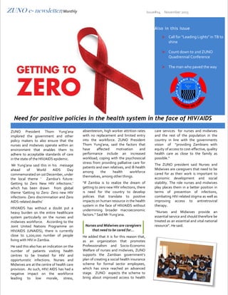 ZUNO e- newsletter/ Monthly Issue#04 November 2015
ZUNO President Thom Yung’ana
implored the government and other
policy makers to also ensure that the
nurses and midwives operate within an
environment that enables them to
adhere to acceptable standards of care
in the state of the HIV/AIDS epidemic.
Mr Yung’ana said this in his message
ahead of World AIDS Day
commemorated on 1st December, under
the local theme ‘ Zambia’s future:
Getting to Zero New HIV infections.’
which has been drawn from global
theme ‘Getting to Zero: Zero new HIV
infections: Zero discrimination and Zero
AIDS-related deaths’
HIV/AIDS has without a doubt put a
heavy burden on the entire healthcare
system particularly on the nurses and
midwives workforce. According to the
Joint United Nations Programme on
HIV/AIDS (UNAIDS), there is currently
close to 1,200,000 number of people
living with HIV in Zambia.
He said this also has an indication on the
number of patients visiting health
centres to be treated for HIV and
opportunistic infections. Nurses and
Midwives are at the centre of health care
provision. As such, HIV/ AIDS has had a
negative impact on the workforce
leading to low morale, stress,
absenteeism, high worker attrition rates
with no replacement and limited entry
into the workforce. ZUNO President
Thom Yung’ana, said the factors that
have affected motivation and
performance include an increased
workload; coping with the psychosocial
stress from providing palliative care for
patients and own relatives, and ill-health
among the health workforce
themselves, among other things.
“If Zambia is to realize the dream of
getting to zero new HIV infections, there
is need for the country to develop
policies that translate to positive
impacts on human resource in the health
system in the face of HIV/AIDS without
undermining broader macroeconomic
factors.” Said Mr Yung’ana.
He added that it is for this reason that,
as an organization that promotes
Professionalism and Socio-Economic
Welfare of nurses and midwives, ZUNO
supports the Zambian government’s
plan of creating a social health insurance
scheme for formal sector employees,
which has since reached an advanced
stage. ZUNO expects the scheme to
bring about improved access to health
care services for nurses and midwives
and the rest of the population in the
country in line with the governments
vision of “providing Zambians with
equity of access to cost-effective, quality
health care as close to the family as
possible.”
The ZUNO president said Nurses and
Midwives are caregivers that need to be
cared for as their work is important to
economic development and social
stability. The role nurses and midwives
play places them in a better position in
terms of prevention of infections,
combating HIV-related stigma as well as
improving access to antiretroviral
therapy.
“Nurses and Midwives provide an
essential service and should therefore be
treated as an essential and vital national
resource”. He said.
Also in this issue
 Call for "Leading Lights" in TB to
shine
 Count down to 2nd ZUNO
Quadrennial Conference
 The man who paved the way
E
Need for positive policies in the health system in the face of HIV/AIDS
Nurses and Midwives are caregivers
that need to be cared for…
 