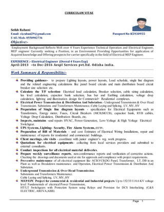 Page 1
CURRICULAM VITAE
Seikh Rabani
Email- skrabani29@gmail.com Passport No-K5930955
UAE-Mob- 0558902736
Objective:-
Employment Background Reflects Well over 4 Years Experience Technical Operation and Electrical Engineer,
MEP engineer Currently seeking a Position, in an Environment Providing Opportunities for application of
Acquired knowledge and Offering prospects for carrier specifically in the field of Electrical MEP Engineer.
EXPERIENCE :- Electrical Engineer (Overal 4 Years Exp)
April-2013 –to Dec-2016 Aespl Services pvt.ltd. Odisha india.
Work Summary & Responsibility:-
Providing guidance- to prepare Lighting layouts, power layouts, Load schedule, single line diagram
and the related engineering calculations like panel board circuits and main distribution board circuit
breaker size selection etc.
Calculate the T/F selection- Electrical load calculation, Breaker selection, cable sizing calculation,
lux level calculation, capacitor bank selection, bus bar and Earthing calculation, voltage drop
calculation, lighting and illumination design for Commercial+ Residential complexes.
Electrical Power Transmission & Distribution And Substation.- Underground Transmission & Over Head
Transmission. Substations and Transformers Maintenance, Cable Laying and Splicing, LV, MV, HV
Preparation of Single line diagram layouts - specification for Electrical Equipments such as
Transformers, Energy meter, Fuses, Circuit Breakers (MCB,MCCB), capacitor bank, RYB cables,
Voltage Drop Calculation, Distribution Boards, etc.
Inspects, maintains -and repairs HVAC, Power Generation, Low-Voltage & High Voltage Electrical
Switchgear.
UPS Systems, Lighting- Security, Fire Alarm Systems, CCTV.
Preparation of Bill of Materials - and cost Estimates of Electrical Wiring Installations, repair and
maintenance of reports for residential and commercial buildings.
Client meetings, site visits - coordinate with junior engineer’s reg. work progress.
Quotations for electrical equipments- collecting from local services providers and submitted to
external consultants.
Conduct inspections for all electrical material deliveries.
Prepare weekly surveillance reports, non-conformance reports and verification of corrective actions.
Checking the drawings and documents used at site for approvals and compliance with project requirements.
Preventive maintenance of all electrical equipment like ACB,VCB,DG Panel, Transformer, LT, DB in an
Plant as well as Breakdown maintenance. and Operation, Electrical Power Transmission & Distribution And
Substation.
Underground Transmission & Over Head Transmission.
Substations and Transformers Maintenance.
Cable Laying and Splicing, LV, MV, HV
MEP/EPC Project for commercial & residential and Industrial projects Up to 132/33/11/6.6 KV voltage
level Fundamentals of electrical Power Transmission,
HT/LT Switchgears with Protection System using Relays and Provision for DCS Interlocking. (C&S
ELECTRIC, AREVA,ABB)
 