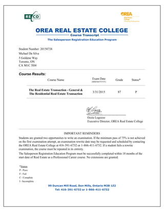 The Salesperson Registration Education Program
Student Number: 20158738
Michael Da Silva
5 Goldene Way
Toronto, ON
CA M1C 5H4
Course Results:
Course Name Exam Date
(MM/DD/YYYY)
Grade Status*
The Real Estate Transaction - General &
The Residential Real Estate Transaction
3/31/2015 87 P
Ozzie Logozzo
Executive Director, OREA Real Estate College
IMPORTANT REMINDERS
Students are granted two opportunities to write an examination. If the minimum pass of 75% is not achieved
on the first examination attempt, an examination rewrite date may be requested and scheduled by contacting
the OREA Real Estate College at 416-391-6732 or 1-866-411-6732. If a student fails a rewrite
examination, the course must be repeated in its entirety.
The Salesperson Registration Education Program must be successfully completed within 18 months of the
start date of Real Estate as a Professional Career course. No extensions are granted.
*Status
P - Pass
F - Fail
C - Complete
I - Incomplete
99 Duncan Mill Road, Don Mills, Ontario M3B 1Z2
Tel: 416-391-6732 or 1-866-411-6732
 